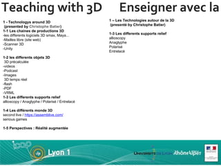 Teaching with 3D  Enseigner avec la 3D 1 - Technologys around 3D  (presented by  Christophe Batier ) 1-1 Les chaines de productions 3D -les differents logiciels 3D smax, Maya... -Mailles libre (site web) -Scanner 3D -Unity 1-2 les differents objets 3D  3D précalculée -videos  -Podcast -Images   3D temps réel -flash -PDF -VRML 1-3 Les differents supports relief allioscopy / Anaglyphe / Polarisé / Entrelacé 1-4 Les différents monde 3D second live /  https://assemblive.com/   serious games  1-5 Perspectives : Réalité augmentée 1 – Les Technologies autour de la 3D   (presenté by Christophe Batier) 1-3 Les differents supports relief allioscopy Anaglyphe Polarisé Entrelacé 