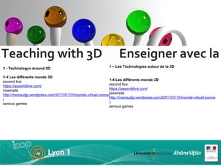 Teaching with 3D  Enseigner avec la 3D 1 - Technologys around 3D 1-4 Les différents monde 3D second live https://assemblive.com/   (exemple  http://moiraudjp.wordpress.com/2011/01/15/monde-virtuel-connections-trans-etablissements/ ) serious games  1 – Les Technologies autour de la 3D  1-4 Les différents monde 3D second live https://assemblive.com/   (exemple  http://moiraudjp.wordpress.com/2011/01/15/monde-virtuel-connections-trans-etablissements/ ) serious games  