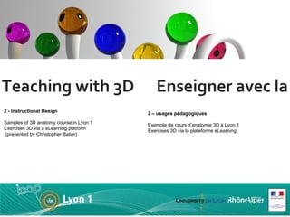 Teaching with 3D  Enseigner avec la 3D 2 - Instructional Design  Samples of 3D anatomy course in Lyon 1 Exercises 3D via a eLearning platform  (presented by Christopher Batier) 2 – usages pédagogiques Exemple de cours d’anatomie 3D à Lyon 1 Exercises 3D via la plateforme eLearning  