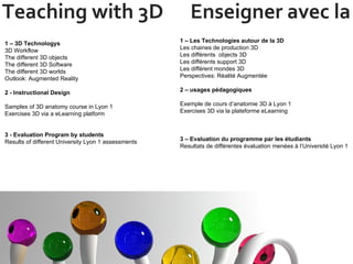 Teaching with 3D  Enseigner avec la 3D 1 – 3D Technologys  3D Workflow The different 3D objects The different 3D Software The different 3D worlds Outlook: Augmented Reality 2 - Instructional Design  Samples of 3D anatomy course in Lyon 1 Exercises 3D via a eLearning platform 3 - Evaluation Program by students Results of different University Lyon 1 assessments 1 – Les Technologies autour de la 3D Les chaines de production 3D Les différents  objects 3D Les différents support 3D Les différent mondes 3D  Perspectives: Réalité Augmentée 2 – usages pédagogiques Exemple de cours d’anatomie 3D à Lyon 1 Exercises 3D via la plateforme eLearning  3 – Evaluation du programme par les étudiants Resultats de différentes évaluation menées à l’Université Lyon 1  