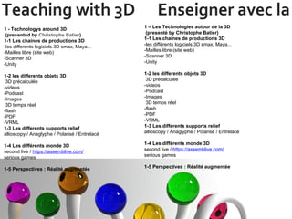Teaching with 3D  Enseigner avec la 3D 1 - Technologys around 3D  (presented by  Christophe Batier ) 1-1 Les chaines de productions 3D -les differents logiciels 3D smax, Maya... -Mailles libre (site web) -Scanner 3D -Unity 1-2 les differents objets 3D  3D précalculée -videos  -Podcast -Images   3D temps réel -flash -PDF -VRML 1-3 Les differents supports relief allioscopy / Anaglyphe / Polarisé / Entrelacé 1-4 Les différents monde 3D second live /  https://assemblive.com/   serious games  1-5 Perspectives : Réalité augmentée 1 – Les Technologies autour de la 3D   (presenté by Christophe Batier) 1-1 Les chaines de productions 3D -les différents logiciels 3D smax, Maya... -Mailles libre (site web) -Scanner 3D -Unity 1-2 les differents objets 3D  3D précalculée -videos  -Podcast -Images   3D temps réel -flash -PDF -VRML 1-3 Les differents supports relief allioscopy / Anaglyphe / Polarisé / Entrelacé 1-4 Les différents monde 3D second live /  https://assemblive.com/   serious games  1-5 Perspectives : Réalité augmentée 