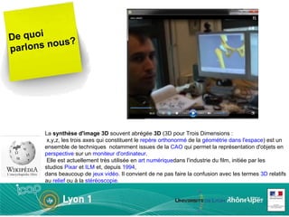 De quoi parlons nous? La  synthèse d'image 3D  souvent abrégée  3D  (3D pour Trois Dimensions :  x,y,z, les trois axes qui constituent le  repère orthonormé  de la  géométrie dans l'espace ) est un ensemble de techniques  notamment issues de la  CAO  qui permet la représentation d'objets en  perspective  sur un  moniteur d'ordinateur .  Elle est actuellement très utilisée en  art numérique dans l'industrie du film, initiée par les studios  Pixar  et  ILM  et, depuis  1994 ,  dans beaucoup de  jeux vidéo . Il convient de ne pas faire la confusion avec les termes  3D  relatifs au  relief  ou à la  stéréoscopie . 