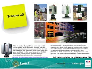 Scanner 3D Within the practice of using 3D laser scanners to remotely capture detailed, &quot;as-is&quot; geometry of structures, sites and scenes, phase-based scanners are known for their ultra-high scan speeds and their high level of detail. Adding to this basic speed capability (> 1 million points / second), the HDS7000 phase-based scanner provides important &quot;next level&quot; performance features for demanding professionals. Les scanners laser à décalage de phase sont réputés pour leur acquisition ultra rapide et pour la grande résolution qu'ils procurent dans le domaine des relevés détaillés à distance par scanner laser 3D de structures géométriques en l'état, de chantiers et de bâtiments. En plus le scanner laser 3D à décalage de phase Leica HDS7000  a un vitesse d’acquisition élevée (> 1million de points/sec) 1-1 Les chaines de productions 3D http://www.leica-geosystems.fr/fr/Scanner-Laser-3D_5570.htm 