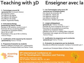 Teaching with 3D  Enseigner avec la 3D 1 - Technologys around 3D  (presented by  Christophe Batier ) 3D production chains The different 3D objects The different 3D Software The different 3D worlds Outlook: Augmented Reality 2 - Instructional Design  (presented by Patrice Thiriet) Samples of 3D anatomy course in Lyon 1 Exercises 3D via a eLearning platform  (presented by Christopher Batier) Use of 3D on a BIT Presentation of the use of 3D in UV2S by   Patrick Pelayo 3 - Justification of the request by the research  (presented by  Patrice Thiriet ) 4 - Programme Evaluation by students Results of different University Lyon 1 assessments  presented by Christophe Batier and Patrice Thiriet. 1 – Les Technologies autour de la 3D  (presenté par Christophe Batier) Les chaines de production 3D Les différents  objects 3D Les différents support 3D Les différent mondes 3D  Perspectives: Réalité Augmentée 2 – usages pédagogiques (presenté par  Patrice Thiriet ) Exemple de cours d’anatomie 3D à Lyon 1 Exercises 3D via la plateforme eLearning   (presenté by Christopher Batier) Utilisation de la 3D sur un tableau Blanc Interactif Presentation des usages de la 3D dans UV2S par   Patrick Pelayo 3 - Justification du programme par la recherche  (presenté par  Patrice Thiriet ) 4 – Evaluation du programme par les étudiants Resultats de différentes évaluation menées à l’Université Lyon 1   presenté par Christophe Batier et Patrice Thiriet. 