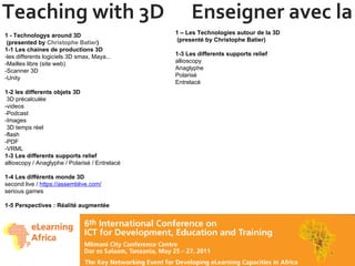 Teaching with 3D  Enseigner avec la 3D 1 - Technologys around 3D  (presented by  Christophe Batier ) 1-1 Les chaines de productions 3D -les differents logiciels 3D smax, Maya... -Mailles libre (site web) -Scanner 3D -Unity 1-2 les differents objets 3D  3D précalculée -videos  -Podcast -Images   3D temps réel -flash -PDF -VRML 1-3 Les differents supports relief allioscopy / Anaglyphe / Polarisé / Entrelacé 1-4 Les différents monde 3D second live /  https://assemblive.com/   serious games  1-5 Perspectives : Réalité augmentée 1 – Les Technologies autour de la 3D   (presenté by Christophe Batier) 1-3 Les differents supports relief allioscopy Anaglyphe Polarisé Entrelacé 