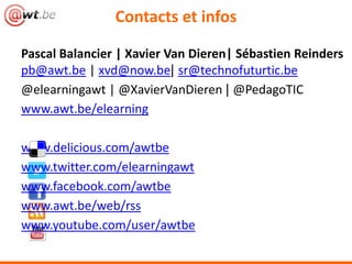 Contacts et infos

Pascal Balancier | Xavier Van Dieren| Sébastien Reinders
pb@awt.be | xvd@now.be| sr@technofuturtic.be
@elearningawt | @XavierVanDieren | @PedagoTIC
www.awt.be/elearning

www.delicious.com/awtbe
www.twitter.com/elearningawt
www.facebook.com/awtbe
www.awt.be/web/rss
www.youtube.com/user/awtbe
 