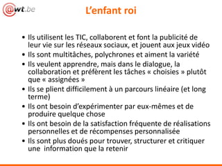 L’enfant roi

• Ils utilisent les TIC, collaborent et font la publicité de
  leur vie sur les réseaux sociaux, et jouent aux jeux vidéo
• Ils sont multitâches, polychrones et aiment la variété
• Ils veulent apprendre, mais dans le dialogue, la
  collaboration et préfèrent les tâches « choisies » plutôt
  que « assignées »
• Ils se plient difficilement à un parcours linéaire (et long
  terme)
• Ils ont besoin d’expérimenter par eux-mêmes et de
  produire quelque chose
• Ils ont besoin de la satisfaction fréquente de réalisations
  personnelles et de récompenses personnalisée
• Ils sont plus doués pour trouver, structurer et critiquer
  une information que la retenir
 