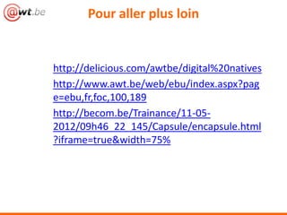 Pour aller plus loin


http://delicious.com/awtbe/digital%20natives
http://www.awt.be/web/ebu/index.aspx?pag
e=ebu,fr,foc,100,189
http://becom.be/Trainance/11-05-
2012/09h46_22_145/Capsule/encapsule.html
?iframe=true&width=75%
 