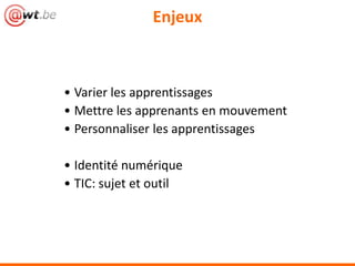 Enjeux



• Varier les apprentissages
• Mettre les apprenants en mouvement
• Personnaliser les apprentissages

• Identité numérique
• TIC: sujet et outil
 
