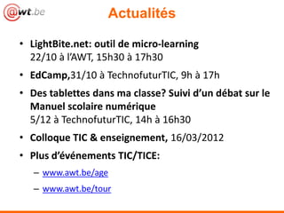 Actualités

• LightBite.net: outil de micro-learning
  22/10 à l’AWT, 15h30 à 17h30
• EdCamp,31/10 à TechnofuturTIC, 9h à 17h
• Des tablettes dans ma classe? Suivi d’un débat sur le
  Manuel scolaire numérique
  5/12 à TechnofuturTIC, 14h à 16h30
• Colloque TIC & enseignement, 16/03/2012
• Plus d’événements TIC/TICE:
   – www.awt.be/age
   – www.awt.be/tour
 