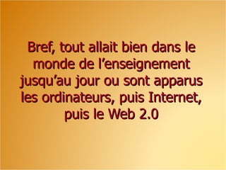 Bref, tout allait bien dans le monde de l’enseignement jusqu’au jour ou sont apparus les ordinateurs, puis Internet, puis le Web 2.0 