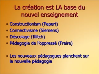 La création est LA base du nouvel enseignement Constructionism (Papert) Connectivisme (Siemens) Déscolage (Illitch) Pédagogie de l’oppressé (Freire) Les nouveaux pédagogues planchent sur la nouvelle pédagogie 