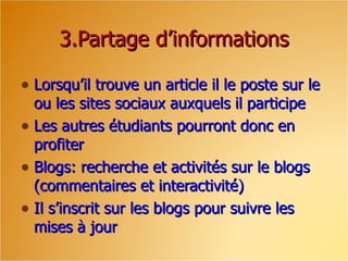3.Partage d’informations Lorsqu’il trouve un article il le poste sur le ou les sites sociaux auxquels il participe Les autres étudiants pourront donc en profiter Blogs: recherche et activités sur le blogs (commentaires et interactivité)  Il s’inscrit sur les blogs pour suivre les mises à jour 