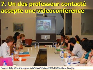 7. Un des professeur contacté accepte une videoconference Source: http://business.gwu.edu/news/photos/2008/0523/uzbekistan.jpg 