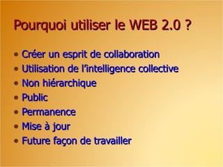 Pourquoi utiliser le WEB 2.0 ? Créer un esprit de collaboration Utilisation de l’intelligence collective Non hiérarchique Public  Permanence  Mise à jour Future façon de travailler  