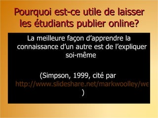 Pourquoi est-ce utile de laisser les étudiants publier online? La meilleure façon d’apprendre la connaissance d’un autre est de l’expliquer soi-même  (Simpson, 1999, cité par  http://www.slideshare.net/markwoolley/web-20-tools-in-your-classroom  ) 