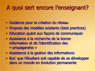 A quoi sert encore l’enseignant? Guidance pour la création du réseau Propose des modèles existants (best practices) Education quant aux façons de communiquer Assistance à la recherche de la bonne information et de l’identification des « propagandes » Assistance à la gestion des informations But: que l’étudiant soit capable de se développer dans un monde en évolution permanente 