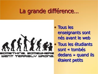 La grande différence… Tous les enseignants sont nés avant le web Tous les étudiants sont « tombés dedans » quand ils étaient petits 