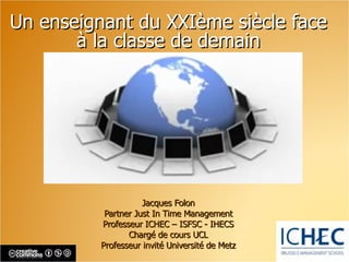 Un enseignant du XXIème siècle face à la classe de demain Jacques Folon Partner Just In Time Management Professeur ICHEC  –  ISFSC - IHECS Chargé de cours UCL Professeur invité Université de Metz 