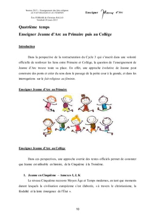 Session 2015 – Enseignement des faits religieux
LE FAIT RELIGIEUX AU FÉMININ
Éric FERRARI & Christian RALLO
Vendredi 20 mars 2015
Enseigner d’Arc
10
Quatrième temps
Enseigner Jeanne d’Arc au Primaire puis au Collège
Introduction
Dans la perspective de la restructuration du Cycle 3 qui s’inscrit dans une volonté
officielle de renforcer les liens entre Primaire et Collège, la question de l’enseignement de
Jeanne d’Arc trouve toute sa place. En effet, une approche évolutive de Jeanne peut
construire des ponts et créer du sens dans le passage de la petite cour à la grande, et dans les
interrogations sur le fait religieux au féminin.
Enseigner Jeanne d’Arc au Primaire
Enseigner Jeanne d’Arc au Collège
Dans ces perspectives, une approche avertie des textes officiels permet de constater
que Jeanne est utilisable en histoire, de la Cinquième à la Troisième.
1. Jeanne en Cinquième – Annexes I, J, K
Le niveau Cinquième recouvre Moyen Âge et Temps modernes, en tant que moments
durant lesquels la civilisation européenne s’est élaborée, « à travers le christianisme, la
féodalité et la lente émergence de l’État ».
 