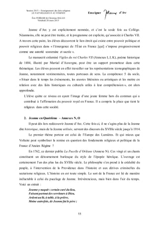 Session 2015 – Enseignement des faits religieux
LE FAIT RELIGIEUX AU FÉMININ
Éric FERRARI & Christian RALLO
Vendredi 20 mars 2015
Enseigner d’Arc
11
Jeanne d’Arc y est explicitement nommée, et c’est la seule fois au Collège.
Néanmoins, elle ne peut être traitée, et le programme est explicite, qu’associée à Charles VII.
A travers cette paire, les élèves découvrent le lien étroit qui existe entre pouvoir politique et
pouvoir religieux dans « l’émergence de l’État en France [qui] s’impose progressivement
comme une autorité souveraine et sacrée ».
Le manuscrit enluminé Vigiles du roi Charles VII (Annexes I, J, K), poème historique
de 1484, illustré par Martial d’Auvergne, peut être un support prometteur dans cette
thématique. Les élèves peuvent en effet travailler sur les représentations iconographiques de
Jeanne, notamment vestimentaires, toutes porteuses de sens. La compétence 5 du socle,
« Situer dans le temps les événements, les œuvres littéraires ou artistiques et les mettre en
relation avec des faits historiques ou culturels utiles à leur compréhension », est alors
approfondie.
L’élève quitte ce niveau en ayant l’image d’une jeune femme hors du commun qui a
contribué à l’affirmation du pouvoir royal en France. Il a compris la place que tient le
religieux dans cette société.
2. Jeanne en Quatrième – Annexes N, O
Il peut dès lors redécouvrir Jeanne d’Arc. Cette fois-ci, il ne s’agira plus de la Jeanne
dite historique, mais de la Jeanne utilisée, servant des discours du XVIIIe siècle jusqu’à 1914.
Le premier thème porteur est celui de l’Europe des Lumières. Et qui mieux que
Voltaire peut symboliser la remise en question des fondements religieux et politique de la
France d’Ancien Régime ?
En 1762, ce dernier publie La Pucelle d’Orléans (Annexe N). Ces vingt et un chants
constituent un détournement burlesque du style de l’épopée héroïque. L’ouvrage est
certainement l’un des plus lus du XVIIIe siècle. Le philosophe s’en prend à la crédulité du
peuple, à l’intervention de la Providence dans l’histoire et aux dérives criminelles du
sectarisme religieux. L’histoire en est toute simple. Le sort de la France est lié de manière
inéluctable à celui du pucelage de Jeanne. Irrévérencieux, mais bien dans l’air du temps.
Voici un extrait :
Jeanne y naquit : certain curé du lieu,
Faisant partout des serviteurs à Dieu,
Ardent au lit, à table, à la prière,
Moine autrefois, de Jeanne fut le père ;
 