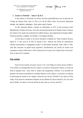 Session 2015 – Enseignement des faits religieux
LE FAIT RELIGIEUX AU FÉMININ
Éric FERRARI & Christian RALLO
Vendredi 20 mars 2015
Enseigner d’Arc
13
3. Jeanne en Troisième – Annexes Q, R, S
A leur entrée en Troisième, les élèves ont donc potentiellement suivi le parcours de
l’image de Jeanne d’Arc entre le XVe et la fin du XIXe siècle. Ils peuvent maintenant
terminer leur initiation johannique. Deux pistes parmi d’autres.
La fête nationale dédiée à Jeanne est officialisée en 1912 et fait consensus entre
Républicains et Église de France. Sur cette carte postale datant de la Grande Guerre (Annexe
Q), Jeanne d’Arc guide non seulement les soldats français, mais également les troupes alliées.
Notons la présence combinée de l’auréole et du drapeau tricolore.
Un bon dans le temps et les élèves abordent le Régime de Vichy (Annexe R) pour
lequel le 1er mai, jour de la Fête de Jeanne d’Arc, véhicule une forme de nationalisme
chrétien réactionnaire et anglophobe propre à la Révolution nationale. Entre 1940 et 1942,
cette fête rencontre un grand succès populaire. Parallèlement, des statues de Jeanne sont
inaugurées comme à Marseille en 1943 (Annexe R) sur le parvis de l’église Saint-Vincent-de-
Paul, en haut de la Canebière.
Pour conclure
Nous l’avons montré, Enseigner Jeanne d’Arc au Collège est un bon moyen semble-t-
il de réaliser un enseignement du fait religieux au féminin sur plusieurs années, en trame de
fond en quelque sorte. Ainsi, dans le respect des programmes officiels, il est possible de
proposer une lecture sensibilisée à ce double chantier, le fait religieux, au féminin, en utilisant
le personnage de Jeanne et les images et discours qui ont été véhiculés à son sujet au fil du
temps. Nous pouvons maintenant imaginer ne pas aborder de façon restrictive les voix ainsi
que le bûcher. Les élèves n’ont pas besoin de nous pour ça, n’est-ce par Éric ?
 