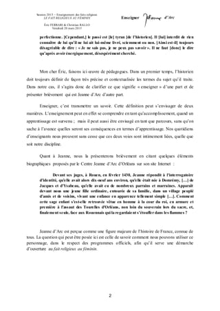 Session 2015 – Enseignement des faits religieux
LE FAIT RELIGIEUX AU FÉMININ
Éric FERRARI & Christian RALLO
Vendredi 20 mars 2015
Enseigner d’Arc
2
perfectionne. [Cependant,] le passé est [le] tyran [de l’historien]. Il [lui] interdit de rien
connaître de lui qu’il ne lui ait lui-même livré, sciemment ou non. [Ainsi est-il] toujours
désagréable de dire : « Je ne sais pas, je ne peux pas savoir ». Il ne faut [donc] le dire
qu’après avoir énergiquement, désespérément cherché.
Mon cher Éric, faisons ici œuvre de pédagogues. Dans un premier temps, l’historien
doit toujours définir de façon très précise et contextualisée les termes du sujet qu’il traite.
Dans notre cas, il s’agira donc de clarifier ce que signifie « enseigner » d’une part et de
présenter brièvement qui est Jeanne d’Arc d’autre part.
Enseigner, c’est transmettre un savoir. Cette définition peut s’envisager de deux
manières. L’enseignement peut en effet se comprendre en tant qu’accomplissement, quand un
apprentissage est survenu ; mais il peut aussi être envisagé en tant que parcours, sans qu’on
sache à l’avance quelles seront ses conséquences en termes d’apprentissage. Nos quotidiens
d’enseignants nous prouvent sans cesse que ces deux voies sont intimement liées, quelle que
soit notre discipline.
Quant à Jeanne, nous la présenterons brièvement en citant quelques éléments
biographiques proposés par le Centre Jeanne d’Arc d’Orléans sur son site Internet :
Devant ses juges, à Rouen, en février 1430, Jeanne répondit à l'interrogatoire
d'identité, qu'elle avait alors dix-neuf ans environ, qu'elle était née à Domrémy, […] de
Jacques et d'Ysabeau, qu'elle avait eu de nombreux parrains et marraines. Apparaît
devant nous une jeune fille ordinaire, entourée de sa famille, dans un village peuplé
d'amis et de voisins, vivant une enfance en apparence tellement simple […]. Comment
cette sage enfant s'est-elle retrouvée vêtue en homme à la cour du roi, en armure et
première à l'assaut des Tourelles d'Orléans, non loin du souverain lors du sacre, et,
finalement seule, face aux Rouennais qui la regardaient s'étouffer dans les flammes ?
Jeanne d’Arc est perçue comme une figure majeure de l’histoire de France, connue de
tous. La question qui peut être posée ici est celle de savoir comment nous pouvons utiliser ce
personnage, dans le respect des programmes officiels, afin qu’il serve une démarche
d’ouverture au fait religieux au féminin.
 