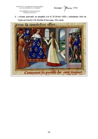 Session 2015 – Enseignement des faits religieux
LE FAIT RELIGIEUX AU FÉMININ
Éric FERRARI & Christian RALLO
Vendredi 20 mars 2015
Enseigner d’Arc
24
J. « Jeanne présentée au dauphin vers le 23 février 1429 », enluminure tirée de
Vigiles de Charles VII, Martial d’Auvergne, XVe siècle
 