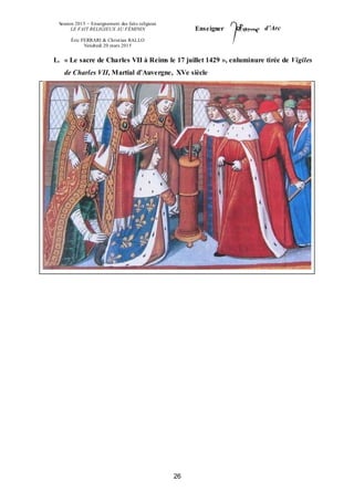 Session 2015 – Enseignement des faits religieux
LE FAIT RELIGIEUX AU FÉMININ
Éric FERRARI & Christian RALLO
Vendredi 20 mars 2015
Enseigner d’Arc
26
L. « Le sacre de Charles VII à Reims le 17 juillet 1429 », enluminure tirée de Vigiles
de Charles VII, Martial d’Auvergne, XVe siècle
 