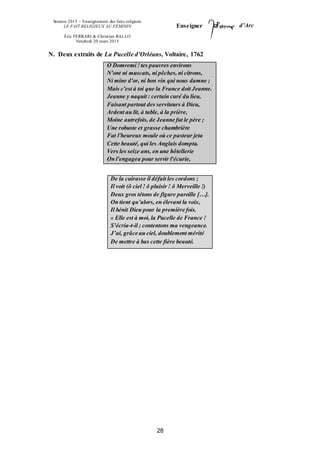 Session 2015 – Enseignement des faits religieux
LE FAIT RELIGIEUX AU FÉMININ
Éric FERRARI & Christian RALLO
Vendredi 20 mars 2015
Enseigner d’Arc
28
N. Deux extraits de La Pucelle d’Orléans, Voltaire, 1762
O Domremi !tes pauvres environs
N'ont ni muscats, ni pêches, ni citrons,
Ni mine d'or, ni bon vin qui nous damne ;
Mais c'est à toi que la France doit Jeanne.
Jeanne y naquit : certain curé du lieu,
Faisant partout des serviteurs à Dieu,
Ardent au lit, à table, à la prière,
Moine autrefois, de Jeanne fut le père ;
Une robuste et grasse chambrière
Fut l'heureux moule où ce pasteur jeta
Cette beauté, qui les Anglais dompta.
Vers les seize ans, en une hôtellerie
On l'engagea pour servir l'écurie,
De la cuirasse il défait les cordons ;
Il voit (ô ciel ! ô plaisir ! ô Merveille !)
Deux gros tétons de figure pareille […].
On tient qu’alors, en élevant la voix,
Il bénit Dieu pour la première fois.
« Elle est à moi, la Pucelle de France !
S’écria-t-il ; contentons ma vengeance.
J’ai, grâce au ciel, doublement mérité
De mettre à bas cette fière beauté.
 