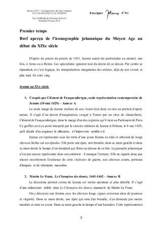Session 2015 – Enseignement des faits religieux
LE FAIT RELIGIEUX AU FÉMININ
Éric FERRARI & Christian RALLO
Vendredi 20 mars 2015
Enseigner d’Arc
3
Premier temps
Bref aperçu de l’iconographie johannique du Moyen Age au
début du XIXe siècle
D’après les pièces du procès de 1431, Jeanne aurait été portraiturée au naturel, une
fois, à Arras ou à Reims. Les spécialistes ignorent tout du destin de ce dessin. Par contre se
répandent, et c’est logique, les interprétations imaginaires des artistes, déjà de son vivant, et
plus tard. En voici cinq.
Jeanne au XVe siècle
1. Croquis par Clément de Fauquembergue, seule représentation contemporaine de
Jeanne (10 mai 1429) – Annexe A
La seule image de Jeanne réalisée de son vivant n'est donc en rien un portrait d’après
nature. Il s’agit d’un dessin d'imagination, croqué à l'encre par un clerc de chancellerie,
Clément de Fauquembergue, dans la marge d'un des registres qu’il tient au Parlement de Paris.
Ce greffier est à ce point interpelé par la victoire militaire de Jeanne à Orléans, le 8 mai 1429,
qu'il décide d'en esquisser la silhouette, à l’improviste semble-t-il.
Jeanne est représentée sous les traits d’une jeune femme en robe et arborant de longs
cheveux lâchés sur ses épaules. Elle porte une épée, non brandie, dans sa main gauche et dans
sa main droite la hampe d’un étendard qui flotte au-dessus de sa tête. La panoplie johannique
n’est pas encore représentée dans son entièreté : il manque l’armure. Elle ne signale donc pas
encore ouvertement l'existence de cette cheftaine de guerre, aux cheveux courts, porteuse
d'insignes et de vêtements masculins.
2. Martin Le Franc, Le Champion des dames, 1441-1442 – Annexe B
Le deuxième portrait connu de Jeanne est moins spontané et plus détaillé. Il s’agit
d’une enluminure visible dans Le Champion des dames, manuscrit de Martin Le Franc.
On y découvre une femme avec les cheveux longs, signes convenus alors de jeunesse
et virginité. Dans sa main droite, une épée qui sans être brandie, n’en demeure pas moins
montrée et mise en avant. Dans sa main gauche la hampe d’une bannière. Cette représentation
 