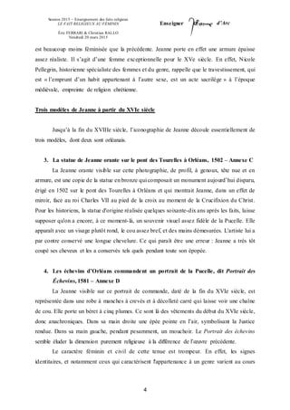 Session 2015 – Enseignement des faits religieux
LE FAIT RELIGIEUX AU FÉMININ
Éric FERRARI & Christian RALLO
Vendredi 20 mars 2015
Enseigner d’Arc
4
est beaucoup moins féminisée que la précédente. Jeanne porte en effet une armure épaisse
assez réaliste. Il s’agit d’une femme exceptionnelle pour le XVe siècle. En effet, Nicole
Pellegrin, historienne spécialiste des femmes et du genre, rappelle que le travestissement, qui
est « l’emprunt d’un habit appartenant à l’autre sexe, est un acte sacrilège » à l’époque
médiévale, empreinte de religion chrétienne.
Trois modèles de Jeanne à partir du XVIe siècle
Jusqu’à la fin du XVIIIe siècle, l’iconographie de Jeanne découle essentiellement de
trois modèles, dont deux sont orléanais.
3. La statue de Jeanne orante sur le pont des Tourelles à Orléans, 1502 – Annexe C
La Jeanne orante visible sur cette photographie, de profil, à genoux, tête nue et en
armure, est une copie de la statue en bronze qui composait un monument aujourd’hui disparu,
érigé en 1502 sur le pont des Tourelles à Orléans et qui montrait Jeanne, dans un effet de
miroir, face au roi Charles VII au pied de la croix au moment de la Crucifixion du Christ.
Pour les historiens, la statue d'origine réalisée quelques soixante-dix ans après les faits, laisse
supposer qu'on a encore, à ce moment-là, un souvenir visuel assez fidèle de la Pucelle. Elle
apparaît avec un visage plutôt rond, le cou assez bref, et des mains démesurées. L'artiste lui a
par contre conservé une longue chevelure. Ce qui paraît être une erreur : Jeanne a très tôt
coupé ses cheveux et les a conservés tels quels pendant toute son épopée.
4. Les échevins d’Orléans commandent un portrait de la Pucelle, dit Portrait des
Échevins, 1581 – Annexe D
La Jeanne visible sur ce portrait de commande, daté de la fin du XVIe siècle, est
représentée dans une robe à manches à crevés et à décolleté carré qui laisse voir une chaîne
de cou. Elle porte un béret à cinq plumes. Ce sont là des vêtements du début du XVIe siècle,
donc anachroniques. Dans sa main droite une épée pointe en l’air, symbolisant la Justice
rendue. Dans sa main gauche, pendant pesamment, un mouchoir. Le Portrait des échevins
semble éluder la dimension purement religieuse à la différence de l’œuvre précédente.
Le caractère féminin et civil de cette tenue est trompeur. En effet, les signes
identitaires, et notamment ceux qui caractérisent l'appartenance à un genre varient au cours
 