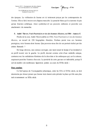 Session 2015 – Enseignement des faits religieux
LE FAIT RELIGIEUX AU FÉMININ
Éric FERRARI & Christian RALLO
Vendredi 20 mars 2015
Enseigner d’Arc
5
des époques. La virilisation de Jeanne est ici nettement perçue par les contemporains de
l’artiste. Elle se fait à travers son chapeau masculin. Le panache blanc qui le couronne n'a pas
qu'une fonction esthétique. Ainsi symbolise-t-il ses pouvoirs militaires et peut-être son
attachement à la monarchie.
5. André Thevet, Vrais Pourtraicts et vies des hommes illustres, en 1584 – Annexe E
Proche de la cour, André Thevet publie en 1584, Vrais Pourtraicts et vies des hommes
illustres, un recueil de 220 biographies illustrées. Perdues parmi tous ces hommes
prestigieux, trois femmes dont Jeanne. Que pouvons-nous dire de son portrait réalisé par des
artistes flamands ?
De longs cheveux, une cuirasse ouvragée, une main tenant la hampe d’un étendard et
un profil tourné vers la gauche. Le profil, dessiné comme celui d'une médaille antique,
contraste avec les ondulations féminines de la chevelure et les arabesques qui, sur la cuirasse,
esquissent peut-être l'amorce d'un sein. La postérité de cette gravure est indéniable, puisqu’il
sert de modèle à de nombreuses figurations peintes au cours du XVIIe siècle :
Pour conclure
Ce bref aperçu de l’iconographie johannique, entre les XVe et XVIIe siècle, ne doit
néanmoins pas laisser penser que Jeanne tient durant cette période la place qu’elle aura plus
tard et notamment au XIXe siècle.
 
