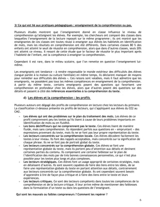 6
3/ Ce qui est lié aux pratiques pédagogiques : enseignement de la compréhension ou pas.
Plusieurs études montrent que l’enseignement donné en classe influence le niveau de
compréhension qu’atteignent les élèves. Par exemple, les chercheurs ont comparé des classes dans
lesquelles l’enseignement de la lecture reposait sur le même programme ; ils ont montré que les
enseignantes de ces classes ont toutes réussi à enseigner aux élèves les habiletés en identification
de mots, mais les résultats en compréhension ont été différents. Dans certaines classes 80 % des
enfants ont atteint le seuil de réussite en compréhension, alors que dans d’autres classes, seuls 20%
ont atteint ce niveau. Il ressort de cette étude que le facteur de réussite le plus important après
l’habileté de l’enfant, est la compétence à enseigner la compréhension.
Cependant il est rare, dans le milieu scolaire, que l’on remette en question l’enseignement lui-
même.
Les enseignants ont tendance « à rendre responsable le monde extérieur des difficultés des élèves
(langue parlée à la maison ou culture familiale) en même temps, ils déclarent manquer de moyens
pour remédier aux difficultés des élèves ». Ces raisons sont valables, mais il faut admettre que les
enseignants, ne possèdent pas tous les mêmes compétences en enseignement de la compréhension.
A partir du même texte, certains enseignants posent des questions qui favorisent une
compréhension en profondeur chez les élèves, alors que d’autres posent des questions sur des
détails et passent à côté des inférences essentielles à la compréhension du texte.
d) Les élèves et la compréhension : les profils
Plusieurs auteurs ont dégagé des profils de compréhension en lecture chez les lecteurs du primaire.
La classification ci-dessous présente six profils de lecteurs, qui s’appliquent aux élèves du CE2 au
CM2.
- Les élèves qui ont des problèmes sur le plan du traitement des mots. Les élèves de ce
profil comprennent peu les textes qu’ils lisent à cause de leurs problèmes importants en
identification de mots ou en fluidité.
- Les bons déchiffreurs qui ne comprennent pas le texte. Ces élèves lisent de manière
fluide, mais sans compréhension. Ils répondent parfois aux questions en « empruntant » des
expressions provenant du texte, mais ils ne se font pas leur propre représentation du texte.
- Les lecteurs concentrés sur la compréhension locale. Ces élèves décodent facilement les
textes à leur niveau. Ils font des rappels acceptables, mais concentrés sur la signification de
chaque phrase. Ils ne se font pas de portrait global du texte.
- Les lecteurs concentrés sur la compréhension globale. Ces élèves se font une
représentation globale du texte, mais ils portent peu d’attention aux détails et devinent
certaines parties du contenu. Ils compensent une certaine faiblesse sur le plan de
l’identification des mots par de très bonnes connaissances personnelles, ce qui n’est plus
possible pour les textes plus longs et plus complexes.
- Les lecteurs stratégiques. Ces élèves font un usage approprié de certaines stratégies, mais
en délaissent d’autres. Ils sont souvent capables de faire des liens entre les idées, de se
faire une représentation globale du texte en portant attention aux détails, contrairement
aux lecteurs concentrés sur la compréhension globale. Ils ont cependant souvent besoin
d’apprendre à lire de façon plus critique et à faire des liens entre le texte et leurs
expériences.
- Les lecteurs critiques. Ce sont des lecteurs compétents dans toutes les compétences de la
compréhension et de la lecture critique. Il leur arrive même de mentionner des faiblesses
dans la formulation d’un texte ou dans les questions de l’enseignant.
Qui sont les mauvais ou faibles compreneurs ? Comment les repérer ?
 