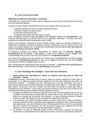 9
b) Avoir une lecture fluide
Définition et référents théoriques : la fluence
La fluence est la capacité de lire avec aisance, rapidement, sans erreurs d’identification de mots et
avec une intonation adaptée.
La lecture fluente intègre l’automatisation de la reconnaissance des mots mais aussi :
 l’habileté à grouper les mots en unités syntaxiques de sens ;
 l’utilisation rapide de la ponctuation ;
 le choix des moments de pause ;
 l’intonation pour donner tout son sens à un texte.
Cette compétence permet de lire sans effort et de favoriser l’accès à la compréhension. Elle
n’est pas suffisante pour sa maîtrise mais elle est cependant nécessaire : les élèves qui lisent
lentement ont des difficultés à comprendre ce qu’ils lisent.
D’après une évaluation nationale en lecture réalisée chaque année aux Journées d’Appel de la
Préparation à la Défense, le déficit de fluence en lecture concernerait plus d’un jeune sur cinq. Par
ailleurs, les études réalisées sur un échantillon représentatif montrent qu’un tiers des élèves de
cycle 3 a une fluence de lecture limitée.
Ce processus s’acquiert de manière automatique et continue par une pratique régulière,
principalement de la lecture à voix haute. Il s’agit d’une habileté souvent négligée dans
l’apprentissage de la lecture et qui doit faire l’objet d’un enseignement explicite.
Les travaux de recherche les plus récents ont montré que la compréhension en lecture dépend
fortement de l’identification précise des mots, de la vitesse de lecture ainsi que de la fluidité
avec laquelle le lecteur se déplace dans un texte.
Deux composantes de l’identification des mots sont à travailler : la précision de la reconnaissance
des mots (exemples : femme/ferme) et l’automatisation du processus.
c) Avoir développé des stratégies : savoir faire des inférences
 Savoir prélever des informations et repérer les relations entre elles pour en inférer de
nouvelles → Inférer
L’inférence concerne l’information que le lecteur ajoute au contenu explicite du texte pour le
comprendre. Il y a inférence lorsque le lecteur établit un lien entre deux éléments pour créer une
information nouvelle. « L’inférence est une information qui n’est pas explicitée, mais que le
lecteur doit produire afin de rendre cohérente la représentation qu’il élabore ». L’inférence agit de
deux façons : d’une part, elle sert à établir des liens entre les parties du texte pour que la
compréhension soit cohérente, d’autre part, elle permet d’effectuer des liens entre le texte et les
connaissances du lecteur pour combler les blancs laissés par l’auteur.
 La capacité à générer des inférences augmente avec l’âge, mais elle apparaît très tôt. En fait
la plupart des connaissances acquises par les enfants sont le fruit des inférences qu’ils ont
faites sur le monde qui les entoure. Par exemple : La mère de Mireille écouta le bulletin
météo à la radio. Elle décida de sortir les bottes et le parapluie de Mireille.
 Si on demande à des élèves de début primaire ce qu’ils croient que la mère de Mireille a
entendu au bulletin météo, la plupart sauront répondre à la question. Mais si les deux phrases
sont séparées par une autre information, peu d’élèves pourront faire le lien. Ils auront besoin
qu’on les oriente vers l’inférence. En fait, les jeunes lecteurs sont capables de faire des
inférences, mais leur démarche n’est pas suffisamment organisée.
 En primaire, on parle de difficulté lorsqu’un élève n’arrive pas à générer les inférences
nécessaires à la compréhension d’un texte de son niveau. En fait ils se comportent comme les
 