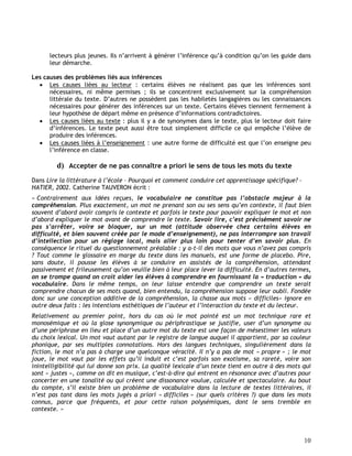 10
lecteurs plus jeunes. Ils n’arrivent à générer l’inférence qu’à condition qu’on les guide dans
leur démarche.
Les causes des problèmes liés aux inférences
 Les causes liées au lecteur : certains élèves ne réalisent pas que les inférences sont
nécessaires, ni même permises ; ils se concentrent exclusivement sur la compréhension
littérale du texte. D’autres ne possèdent pas les habiletés langagières ou les connaissances
nécessaires pour générer des inférences sur un texte. Certains élèves tiennent fermement à
leur hypothèse de départ même en présence d’informations contradictoires.
 Les causes liées au texte : plus il y a de synonymes dans le texte, plus le lecteur doit faire
d’inférences. Le texte peut aussi être tout simplement difficile ce qui empêche l’élève de
produire des inférences.
 Les causes liées à l’enseignement : une autre forme de difficulté est que l’on enseigne peu
l’inférence en classe.
d) Accepter de ne pas connaître a priori le sens de tous les mots du texte
Dans Lire la littérature à l’école – Pourquoi et comment conduire cet apprentissage spécifique? -
HATIER, 2002. Catherine TAUVERON écrit :
« Contrairement aux idées reçues, le vocabulaire ne constitue pas l’obstacle majeur à la
compréhension. Plus exactement, un mot ne prenant son ou ses sens qu’en contexte, il faut bien
souvent d’abord avoir compris le contexte et parfois le texte pour pouvoir expliquer le mot et non
d’abord expliquer le mot avant de comprendre le texte. Savoir lire, c’est précisément savoir ne
pas s’arrêter, voire se bloquer, sur un mot (attitude observée chez certains élèves en
difficulté, et bien souvent créée par le mode d’enseignement), ne pas interrompre son travail
d’intellection pour un réglage local, mais aller plus loin pour tenter d’en savoir plus. En
conséquence le rituel du questionnement préalable : y a-t-il des mots que vous n’avez pas compris
? Tout comme le glossaire en marge du texte dans les manuels, est une forme de placebo. Pire,
sans doute, il pousse les élèves à se conduire en assistés de la compréhension, attendant
passivement et frileusement qu’on veuille bien à leur place lever la difficulté. En d’autres termes,
on se trompe quand on croit aider les élèves à comprendre en fournissant la « traduction » du
vocabulaire. Dans le même temps, on leur laisse entendre que comprendre un texte serait
comprendre chacun de ses mots quand, bien entendu, la compréhension suppose leur oubli. Fondée
donc sur une conception additive de la compréhension, la chasse aux mots « difficiles» ignore en
outre deux faits : les intentions esthétiques de l’auteur et l’interaction du texte et du lecteur.
Relativement au premier point, hors du cas où le mot pointé est un mot technique rare et
monosémique et où la glose synonymique ou périphrastique se justifie, user d’un synonyme ou
d’une périphrase en lieu et place d’un autre mot du texte est une façon de mésestimer les valeurs
du choix lexical. Un mot vaut autant par le registre de langue auquel il appartient, par sa couleur
phonique, par ses multiples connotations. Hors des langues techniques, singulièrement dans la
fiction, le mot n’a pas à charge une quelconque véracité. Il n’y a pas de mot « propre » ; le mot
joue, le mot vaut par les effets qu’il induit et c’est parfois son exotisme, sa rareté, voire son
inintelligibilité qui lui donne son prix. La qualité lexicale d’un texte tient en outre à des mots qui
sont « justes », comme on dit en musique, c’est-à-dire qui entrent en résonance avec d’autres pour
concerter en une tonalité ou qui créent une dissonance voulue, calculée et spectaculaire. Au bout
du compte, s’il existe bien un problème de vocabulaire dans la lecture de textes littéraires, il
n’est pas tant dans les mots jugés a priori « difficiles » (sur quels critères ?) que dans les mots
connus, parce que fréquents, et pour cette raison polysémiques, dont le sens tremble en
contexte. »
 