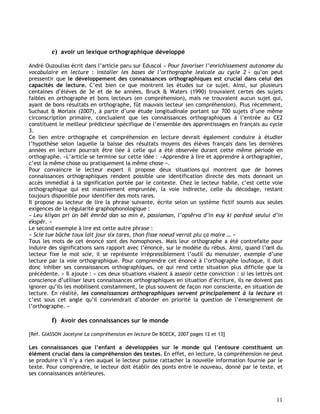 11
e) avoir un lexique orthographique développé
André Ouzoulias écrit dans l’article paru sur Eduscol « Pour favoriser l’enrichissement autonome du
vocabulaire en lecture : installer les bases de l’orthographe lexicale au cycle 2 » qu’on peut
pressentir que le développement des connaissances orthographiques est crucial dans celui des
capacités de lecture. C’est bien ce que montrent les études sur ce sujet. Ainsi, sur plusieurs
centaines d’élèves de 3e et de 6e années, Bruck & Waters (1990) trouvaient certes des sujets
faibles en orthographe et bons lecteurs (en compréhension), mais ne trouvaient aucun sujet qui,
ayant de bons résultats en orthographe, fût mauvais lecteur (en compréhension). Plus récemment,
Suchaut & Morlaix (2007), à partir d’une étude longitudinale portant sur 700 sujets d’une même
circonscription primaire, concluaient que les connaissances orthographiques à l’entrée au CE2
constituent le meilleur prédicteur spécifique de l’ensemble des apprentissages en français au cycle
3.
Ce lien entre orthographe et compréhension en lecture devrait également conduire à étudier
l’hypothèse selon laquelle la baisse des résultats moyens des élèves français dans les dernières
années en lecture pourrait être liée à celle qui a été observée durant cette même période en
orthographe. »L’article se termine sur cette idée : «Apprendre à lire et apprendre à orthographier,
c’est la même chose ou pratiquement la même chose ».
Pour convaincre le lecteur expert il propose deux situations qui montrent que de bonnes
connaissances orthographiques rendent possible une identification directe des mots donnant un
accès immédiat à la signification portée par le contexte. Chez le lecteur habile, c’est cette voie
orthographique qui est massivement empruntée, la voie indirecte, celle du décodage, restant
toujours disponible pour identifier des mots rares.
Il propose au lecteur de lire la phrase suivante, écrite selon un système fictif soumis aux seules
exigences de la régularité graphophonologique :
« Leu kliyan pri ün bêl émrôd dan sa min é, passiaman, l’opsêrva d’in euy ki parêssê seului d’in
ékspêr. »
Le second exemple à lire est cette autre phrase :
« Scie tue bûche toux lait jour six tares, thon fisse noeud verrat plu ça maire … »
Tous les mots de cet énoncé sont des homophones. Mais leur orthographe a été contrefaite pour
induire des significations sans rapport avec l’énoncé, sur le modèle du rébus. Ainsi, quand l’œil du
lecteur fixe le mot scie, il se représente irrépressiblement l’outil du menuisier, exemple d’une
lecture par la voie orthographique. Pour comprendre cet énoncé à l’orthographe loufoque, il doit
donc inhiber ses connaissances orthographiques, ce qui rend cette situation plus difficile que la
précédente. » Il ajoute : « ces deux situations visaient à asseoir cette conviction : si les lettrés ont
conscience d’utiliser leurs connaissances orthographiques en situation d’écriture, ils ne doivent pas
ignorer qu’ils les mobilisent constamment, le plus souvent de façon non consciente, en situation de
lecture. En réalité, les connaissances orthographiques servent principalement à la lecture et
c’est sous cet angle qu’il conviendrait d’aborder en priorité la question de l’enseignement de
l’orthographe. »
f) Avoir des connaissances sur le monde
[Réf. GIASSON Jocelyne La compréhension en lecture De BOECK, 2007 pages 12 et 13]
Les connaissances que l’enfant a développées sur le monde qui l’entoure constituent un
élément crucial dans la compréhension des textes. En effet, en lecture, la compréhension ne peut
se produire s’il n’y a rien auquel le lecteur puisse rattacher la nouvelle information fournie par le
texte. Pour comprendre, le lecteur doit établir des ponts entre le nouveau, donné par le texte, et
ses connaissances antérieures.
 