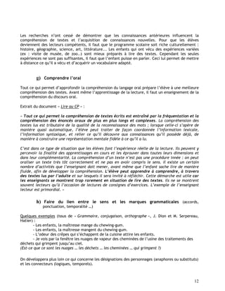 12
Les recherches n’ont cessé de démontrer que les connaissances antérieures influencent la
compréhension de textes et l’acquisition de connaissances nouvelles. Pour que les élèves
deviennent des lecteurs compétents, il faut que le programme scolaire soit riche culturellement :
histoire, géographie, science, art, littérature... Les enfants qui ont vécu des expériences variées
(ex : visite de musée, de zoo..) sont mieux préparés à lire des textes. Cependant les seules
expériences ne sont pas suffisantes, il faut que l’enfant puisse en parler. Ceci lui permet de mettre
à distance ce qu’il a vécu et d’acquérir un vocabulaire adapté.
g) Comprendre l’oral
Tout ce qui permet d’approfondir la compréhension du langage oral prépare l’élève à une meilleure
compréhension des textes. Avant même l’apprentissage de la lecture, il faut un enseignement de la
compréhension du discours oral.
Extrait du document « Lire au CP » :
« Tout ce qui permet la compréhension de textes écrits est entraîné par la fréquentation et la
compréhension des énoncés oraux de plus en plus longs et complexes. La compréhension des
textes lus est tributaire de la qualité de la reconnaissance des mots ; lorsque celle-ci s’opère de
manière quasi automatique, l’élève peut traiter de façon coordonnée l’information lexicale,
l’information syntaxique, et relier ce qu’il découvre aux connaissances qu’il possède déjà, de
manière à construire une représentation mentale fidèle à ce qu’il a lu.
C’est dans ce type de situation que les élèves font l’expérience réelle de la lecture. Ils peuvent y
percevoir la finalité des apprentissages en cours et les éprouver dans toutes leurs dimensions et
dans leur complémentarité. La compréhension d’un texte n’est pas une procédure innée : on peut
oraliser un texte très tôt correctement et ne pas en avoir compris le sens. Il existe un certain
nombre d’activités que l’enseignant doit mener, avant même que l’enfant sache lire de manière
fluide, afin de développer la compréhension. L’élève peut apprendre à comprendre, à travers
des textes lus par l’adulte et sur lesquels il sera invité à réfléchir. Cette démarche est utile car
les enseignants se montrent trop rarement en situation de lire des textes. Ils ne se montrent
souvent lecteurs qu’à l’occasion de lectures de consignes d’exercices. L’exemple de l’enseignant
lecteur est primordial. »
h) Faire du lien entre le sens et les marques grammaticales (accords,
ponctuation, temporalité …)
Quelques exemples (issus de « Grammaire, conjugaison, orthographe », J. Dion et M. Serpereau,
Hatier) :
- Les enfants, la maîtresse mange du chewing-gum.
- Les enfants, la maîtresse mangent du chewing-gum.
- L’odeur des crêpes qui s’échappent de la cuisine attire les enfants.
- Je vois par la fenêtre les nuages de vapeur des cheminées de l’usine des traitements des
déchets qui grimpent jusqu’au ciel.
(Est-ce que ce sont les nuages … les déchets … les cheminées … qui grimpent ?)
On développera plus loin ce qui concerne les désignations des personnages (anaphores ou substituts)
et les connecteurs (logiques, temporels).
 