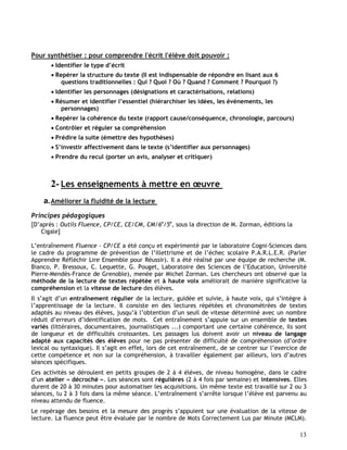 13
Pour synthétiser : pour comprendre l'écrit l'élève doit pouvoir :
 Identifier le type d’écrit
 Repérer la structure du texte (Il est indispensable de répondre en lisant aux 6
questions traditionnelles : Qui ? Quoi ? Où ? Quand ? Comment ? Pourquoi ?)
 Identifier les personnages (désignations et caractérisations, relations)
 Résumer et identifier l’essentiel (hiérarchiser les idées, les événements, les
personnages)
 Repérer la cohérence du texte (rapport cause/conséquence, chronologie, parcours)
 Contrôler et réguler sa compréhension
 Prédire la suite (émettre des hypothèses)
 S’investir affectivement dans le texte (s’identifier aux personnages)
 Prendre du recul (porter un avis, analyser et critiquer)
2- Les enseignements à mettre en œuvre
a.Améliorer la fluidité de la lecture
Principes pédagogiques
[D’après : Outils Fluence, CP/CE, CE/CM, CM/6e
/5e
, sous la direction de M. Zorman, éditions la
Cigale]
L’entraînement Fluence - CP/CE a été conçu et expérimenté par le laboratoire Cogni-Sciences dans
le cadre du programme de prévention de l’illettrisme et de l’échec scolaire P.A.R.L.E.R. (Parler
Apprendre Réfléchir Lire Ensemble pour Réussir). Il a été réalisé par une équipe de recherche (M.
Bianco, P. Bressoux, C. Lequette, G. Pouget, Laboratoire des Sciences de l’Education, Université
Pierre-Mendès-France de Grenoble), menée par Michel Zorman. Les chercheurs ont observé que la
méthode de la lecture de textes répétée et à haute voix améliorait de manière significative la
compréhension et la vitesse de lecture des élèves.
Il s’agit d’un entraînement régulier de la lecture, guidée et suivie, à haute voix, qui s’intègre à
l’apprentissage de la lecture. Il consiste en des lectures répétées et chronométrées de textes
adaptés au niveau des élèves, jusqu’à l’obtention d’un seuil de vitesse déterminé avec un nombre
réduit d’erreurs d’identification de mots. Cet entraînement s’appuie sur un ensemble de textes
variés (littéraires, documentaires, journalistiques ...) comportant une certaine cohérence, ils sont
de longueur et de difficultés croissantes. Les passages lus doivent avoir un niveau de langage
adapté aux capacités des élèves pour ne pas présenter de difficulté de compréhension (d’ordre
lexical ou syntaxique). Il s’agit en effet, lors de cet entraînement, de se centrer sur l’exercice de
cette compétence et non sur la compréhension, à travailler également par ailleurs, lors d’autres
séances spécifiques.
Ces activités se déroulent en petits groupes de 2 à 4 élèves, de niveau homogène, dans le cadre
d’un atelier « décroché ». Les séances sont régulières (2 à 4 fois par semaine) et intensives. Elles
durent de 20 à 30 minutes pour automatiser les acquisitions. Un même texte est travaillé sur 2 ou 3
séances, lu 2 à 3 fois dans la même séance. L’entraînement s’arrête lorsque l’élève est parvenu au
niveau attendu de fluence.
Le repérage des besoins et la mesure des progrès s’appuient sur une évaluation de la vitesse de
lecture. La fluence peut être évaluée par le nombre de Mots Correctement Lus par Minute (MCLM).
 