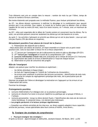 14
Trois éléments sont pris en compte dans la mesure : nombre de mots lus par l’élève, temps de
lecture et nombre d’erreurs commises.
Des textes étalonnés sont proposés avec la méthode Fluence, pour évaluer précisément les élèves.
Au CP : les élèves doivent commencer à maîtriser le décodage et la combinatoire pour pouvoir
prendre part à ces activités. Pour repère, le travail de la fluence peut se débuter chez un élève
capable de lire seul au moins 20 mots, issus d’un texte inconnu, en 1 minute, avec un maximum de
4 erreurs.
Au CE1 : elles sont organisées dès le début de l’année scolaire et concernent tous les élèves. Par la
suite, ces activités peuvent concerner seulement les élèves qui ont des besoins en ce sens.
Au cycle 3 : les activités s’adressent en priorité aux élèves qui en ont le plus besoin : ceux qui sont
très peu fluents (15% des élèves en moyenne).
Déroulement possible d’une séance de travail de la fluence :
1) Présentation des objectifs de la séance
« Nous allons faire une séance de fluence, en lisant ensemble et à haute voix un petit texte
plusieurs fois. Cela va vous aider à mieux lire et à mieux comprendre. »
2) 1ère
lecture par l’enseignant lors de la découverte du texte et aide au décodage (CP/CE1)
3) 2ème
lecture par l’enseignant et travail de la compréhension (CP → CM2)
4) Lectures individuelles à haute voix avec évaluation de la vitesse de lecture (2 à 3 lectures)
5) Explicitation des oublis et erreurs d’identification à l’issue de chaque lecture
6) Observation et prise de conscience des progrès
Rôle de l’enseignant
Adopter une posture pour clarifier les attentes en explicitant :
 les tâches attendues à chaque étape ;
 les buts de l’apprentissage et l’intérêt de l’utilisation du chronomètre ;
 les erreurs pour améliorer la précision des lectures successives : identification de mots mais
aussi prise en compte du regroupement syntaxique des mots, de la ponctuation puis de
l’intonation.
Valoriser les progrès de l’élève et développer la motivation en s’appuyant sur les erreurs et sur
l’observation des scores.
Favoriser les échanges.
Prolongements possibles
 Lectures théâtralisées d’un dialogue avec un ou plusieurs personnages.
 Lectures en chorale d’un texte à structure répétitive ou poétique par un groupe d’élèves, à
l’unisson.
 Lectures personnelles : lorsqu’un élève devient fluent, l’identification des mots est de moins en
moins fastidieuse. Il comprend mieux. Lire devient plus intéressant.
→ Les progrès perdurent si le lecteur pratique régulièrement.
→ Conseiller aux enfants entraînés de lire chez eux, sur divers supports adaptés à leurs capacités :
articles de journaux, revues spécialisées dans leurs centres d’intérêt, livres divers…
b. Enseigner des stratégies de compréhension
 Pourquoi enseigner des stratégies ?
D’après La lecture – Apprentissages et difficultés, Jocelyne Giasson, De Boeck, 2012 – p.252
 