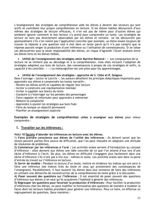 15
L’enseignement des stratégies de compréhension aide les élèves à devenir des lecteurs qui sont
actifs et contrôlent leur propre compréhension en lecture. Si les élèves habiles découvrent d’eux
mêmes des stratégies de lecture efficaces, il n’en est pas de même pour d’autres élèves qui
semblent ignorer comment le bon lecteur s’y prend pour comprendre un texte. Les stratégies de
lecture ne sont pas directement observables par les élèves et certains ne les découvrent pas
spontanément s’ils n’en voient pas l’application concrète (par exemple, un élève essaie toujours de
trouver la réponse à une question mot à mot dans un texte parce qu’il n’a pas compris que la
réponse pouvait exiger la production d’une inférence ou l’utilisation de connaissances). Si on laisse
ces découvertes sous la seule responsabilité des élèves, on risque d’agrandir l’écart existant entre
les élèves forts et les élèves faibles.
 Utilité de l’enseignement des stratégies selon Martine Rémond : « Les composantes de la
lecture ne se limitent pas au décodage et à la compréhension, mais elles incluent l’adoption de
stratégies adaptées aux buts de lecture, des connaissances à propos de ces stratégies et enfin, la
capacité à les contrôler. » → La métacognition est une piste pour les apprentissages.
 Utilité de l’enseignement des stratégies : approche de S. Cèbe et R. Goigoux
Dans l’ouvrage « Lector et Lectrix », les auteurs détaillent les principes didactiques importants pour
apprendre aux élèves à comprendre les textes narratifs :
- Rendre les élèves actifs et capables de réguler leur lecture
- Inciter à construire une représentation mentale
- Inviter à suppléer aux blancs du texte
- Conduire à s’interroger sur les pensées des personnages
- Faire rappeler et reformuler pour apprendre à mémoriser
- Réduire la complexité
- Apprendre à ajuster les stratégies aux buts fixés
- Faire du lexique un objectif permanent
- Planifier un enseignement explicite
Exemples de stratégies de compréhension utiles à enseigner aux élèves pour mieux
comprendre :
I. Travailler sur les inférences :
Voici 10 façons d’aborder les inférences en lecture avec les élèves.
1) Faire prendre conscience aux élèves de l’utilité des inférences : Ils doivent savoir que les
textes peuvent parfois être source de difficultés, que l’on peut résoudre en adoptant une attitude
de résolution de problèmes.
2) Commencer par les inférences à l’oral : Les activités orales servent d’introduction au concept
d’inférence : elles donnent aux élèves une idée concrète de ce que l’on attend d’eux lors d’une
tâche d’inférence à l’écrit. De plus, les élèves en difficulté s’engagent plus facilement dans une
tâche d’inférence s’ils n’ont pas à lire eux - mêmes le texte. Les activités orales sont donc la porte
d’entrée du travail sur l’inférence en lecture.
3) Servir de modèle : Pendant la lecture d’un texte, mettre en évidence les indices qui ont servi à
faire une inférence (les indices tirés du texte et ceux qui proviennent des connaissances de
l’enseignant). Parallèlement, il faut soutenir les élèves dans leur tentative de faire des inférences
en utilisant une démarche de coconstruction de la compréhension du texte grâce à la discussion.
4) Poser souvent des questions sur l’inférence : Il est essentiel de poser souvent des questions
d’inférence aux élèves si on veut qu’ils acquièrent l’habileté à générer des inférences.
5) Regrouper les questions pour favoriser la production d’inférences : Pour faciliter la production
d’inférences chez les élèves, on peut modifier la formulation des questions de manière à modeler la
façon dont les lecteurs habiles procèdent pour générer une inférence. Pour ce faire, on effectue un
regroupement de questions. Deux manières :
 