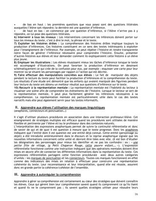 16
• de bas en haut : les premières questions que vous posez sont des questions littérales
auxquelles l’élève sait répondre; la dernière est une question d’inférence.
• de haut en bas : on commence par une question d’inférence, si l’élève n’arrive pas à y
répondre, on lui pose des questions littérales.
6) Intervenir à tous les niveaux : Les interventions concernant les inférences doivent porter sur
tous les niveaux du texte, c’est à dire le mot, la phrase et le texte.
7) Exploiter les histoires drôles : La compréhension des histoires drôles implique toujours la
production d’inférences. Ces histoires constituent en ce sens des textes intéressants à exploiter
pour l’enseignement de l’inférence. Par exemple, on peut répéter l’histoire et rendre transparente
notre façon de générer l’inférence nécessaire pour comprendre l’histoire. Ensuite, présenter
d’autres histoires aux élèves et leur demander comment ils expliqueraient cette histoire à un élève
plus jeune.
8) Employer les illustrations : Les élèves réussissent mieux les tâches d’inférence lorsque le texte
est accompagné d’illustrations. On peut favoriser la production d’inférence en dessinant
schématiquement ce qui crée de la confusion pour eux, par exemple : esquisser une carte pour leur
montrer où se situent les personnages par rapport à l’action qui est décrite.
9) Faire effectuer des manipulations concrètes aux élèves : Le fait de manipuler des objets
pendant la lecture du texte peut faciliter la production d’inférences et la compréhension du texte.
Les résultats d’une étude ont démontré que les enfants qui avaient manipulé des figurines pendant
leur lecture du texte ont obtenu un meilleur résultat aux questions d’inférence sur le texte.
10) Recourir à la représentation mentale : La représentation mentale est l’habileté du lecteur à
visualiser une scène afin de comprendre les événements de l’histoire. Lorsque le lecteur se sert de
la représentation mentale, il peut plus facilement générer les inférences nécessaires à sa
compréhension. La représentation mentale est particulièrement utile dans le cas des textes
narratifs mais elle peut également servir pour les textes informatifs.
II. Apprendre aux élèves l’utilisation des marques linguistiques
(anaphores, connecteurs et ponctuation…)
Il s’agit d’utiliser plusieurs procédures en association dans une interaction professeur/élève. Cet
enseignement de stratégies multiples est efficace quand les procédures sont utilisées de manière
flexible et pertinente par l’élève et/ou le professeur dans des contextes naturels.
L’interprétation des expressions anaphoriques permet de suivre la continuité référentielle et donc
de savoir de qui et de quoi il est question à mesure que le texte progresse. Donc les anaphores
indiquent que l’entité dont il est question est une entité déjà connue. Cette entité (personnage ou
objet) a été introduite antérieurement dans le discours et la reprise anaphorique signale que les
nouvelles informations concernent cette unité et devront être liées avec elle. (Il est bon d’étudier
les désignations des personnages pour mieux les identifier et ne pas les confondre : ex : « une
petite fille de village, le Petit Chaperon Rouge, cette pauvre enfant,… »). L’expression
référentielle fonctionne comme une instruction indiquant que des opérations mentales doivent être
mises en œuvre afin de connecter les différentes informations dans la représentation du texte. Ces
expressions référentielles partagent cette fonction procédurale avec deux autres catégories
d’unités : les marques de ponctuation et les connecteurs. Toutes ces marques fonctionnent en effet
comme des indicateurs des mises en relation à effectuer pour construire une représentation
cohérente du texte. Leur reconnaissance et leur interprétation, quand elle est réussie, assurent
donc en grande partie la cohérence/cohésion de l’ensemble.
III. Apprendre à autoréguler la compréhension
Apprendre à gérer sa compréhension est certainement au cœur des stratégies que doivent connaître
les élèves. Ceux qui gèrent bien leur compréhension savent quand ils comprennent ce qu’ils lisent
et quand ils ne le comprennent pas ; ils savent quelles stratégies utiliser pour résoudre leurs
 