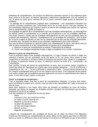 17
problèmes de compréhension. Les lecteurs en difficulté continuent souvent à lire longtemps après
avoir perdu le fil du texte. Ils doivent apprendre à déterminer régulièrement s’ils ont compris ou
non la partie du texte qu’ils viennent de lire et savoir comment réagir quand ils éprouvent un
problème.
« Le pilotage de la compréhension implique deux composantes : une composante évaluation qui
consiste à prendre conscience que l’information qu’on est en train de lire n’est pas comprise, et
une composante régulation qui consiste à mettre en œuvre des stratégies pour pallier ces ruptures
dans la compréhension.»(Golder et Gaonac’h)
Les stratégies de gestion de la compréhension sont des stratégies métacognitives. La métacognition
est définie comme la connaissance et le contrôle qu’une personne a sur ses stratégies cognitives.
Une étude récente a révélé que les stratégies métacognitives ne sont pas très présentes dans les
pratiques des enseignants. Pourtant, l’enseignement de ces stratégies est nécessaire : faire le point
sur ce qu’on a appris et déceler ce que l’on ne comprend pas ne sont pas des attitudes spontanées.
Il convient donc de guider les élèves en les sollicitant régulièrement pour cette réflexion.
Pour que les élèves acquièrent la capacité à gérer leur compréhension du texte, vous devez avoir en
tête les deux composantes d’un bon comportement de gestion de la compréhension:
1) détecter la perte de compréhension et évaluer l’importance du problème
2) choisir une stratégie susceptible d’aider à régler le problème et en vérifier l’efficacité.
Détecter la perte de compréhension :
C’est la première étape d’une stratégie métacognitive. Il s’agit d’amener les élèves à réagir aux
sonnettes d’alarme qui les avertissent qu’ils ont perdu le fil du texte. Nous savons si nous
comprenons en recourant à certains critères d’évaluation qui peuvent être classés en 4 catégories :
le lexique, la cohérence interne du texte, la cohérence externe du texte et la « complétude » de
l’information.
Pour clarifier l’origine des pertes de compréhension on peut, dans un premier temps, simplifier le
travail des élèves en regroupant les critères dans deux grandes catégories: « J’ai de la difficulté à
comprendre le mot » et « j’ai de la difficulté à comprendre l’idée. » Certains élèves pensent qu’ils
ont compris le paragraphe parce qu’ils en ont compris tous les mots. Il est important de les amener
à se rendre compte que les problèmes peuvent également concerner la compréhension des idées du
texte, c’est à dire ce que l’auteur a voulu dire.
Choisir la stratégie de récupération :
C’est la deuxième étape. Une fois la perte de compréhension détectée, le lecteur doit choisir,
parmi les différents moyens qu’il connaît, ceux qui sont le plus susceptibles de l’aider à retrouver le
sens du texte.
Après avoir explicité à voix haute votre façon de résoudre un problème en cours de lecture,
demander aux élèves de nommer les stratégies utilisées. Accepter les formulations que les élèves
proposent et les écrire au tableau.
Liste des stratégies de récupération du sens du texte :
 Relire
 Continuer à lire, puis revenir en arrière
 Se redire ce qu’on vient de lire
 Repenser au but de la lecture
 Se poser des questions
 Se faire une image mentale
 Revenir au titre
 Regarder les graphiques
L’objectif de l’enseignement des stratégies de lecture est de doter les élèves d’un répertoire
d’outils qui faciliteront leur compréhension de textes. Même un bon lecteur peut être en difficulté
devant un texte. La différence entre le bon lecteur et le lecteur en difficulté est que le bon lecteur
 
