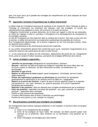 18
peut s’en sortir parce qu’il possède des stratégies de compréhension qu’il peut employer de façon
flexible et efficace.
IV. Apprendre l’émission d’hypothèses par le débat interprétatif
Le débat exige de l’enseignant beaucoup de souplesse et de réceptivité. Dans l’échange et grâce à
l’échange se construisent non seulement des réponses, mais des stratégies, et surtout des
représentations plus adaptées au texte, de la lecture et du statut du lecteur.
L’obligation d’extérioriser sa propre démarche, de la situer par rapport à celle de ses camarades,
ou même de l’opposer à celle-ci, contribue à l’émergence et au développement de conceptions et
de stratégies nouvelles.
Le rôle de l’enseignant est très important dans la conduite de la lecture. Sans aller au plus vite vers
la solution, le débat doit permettre une exploration systématique des possibles de la lecture.
Plus l’enseignement-apprentissage de la lecture s’appuiera sur les trois principes suivants, mieux
les objectifs seront atteints :
a/ Les interprétations et les cheminements doivent être explicités.
b/ Les conflits interprétatifs doivent être recherchés parce qu’ils favorisent l’argumentation et la
recherche collective des justifications de telle ou telle lecture.
c/ Le jeu autorisé par le débat est très intéressant, déplacement des points de vue, changements
d’avis, prise en compte d’indices nouveaux, perception de stratégies différentes de la sienne.
V. Autres stratégies à apprendre :
- Identifier les personnages (désignations et caractérisations, relations)
- Résumer : identifier les idées principales qui intègrent l’ensemble des autres idées dans une
structure unitaire et cohérente. (et donc hiérarchiser les idées, les événements, les
personnages)
- Identifier le type d’écrit
- Repérer la cohérence du texte [rapport cause/conséquence, chronologie, parcours (cadre
spatio-temporel)]
- Utiliser des organisateurs graphiques ou sémantiques qui permettent de représenter
graphiquement la signification et les relations entre les idées (ex : typographie).
- Repérer la structure des histoires : à partir de quoi le lecteur apprend à poser et à répondre
aux questions en « qui, quoi, comment, où, quand et pourquoi, et à suivre l’organisation
temporelle des événements.
- Répondre à des questions : dont les réponses sont corrigées immédiatement par le professeur.
- Poser des questions : apprendre à se poser des questions « qui, quoi, comment, où, quand et
pourquoi », apprendre aussi à anticiper.
- Prédire la suite (émettre des hypothèses)
- S’investir affectivement dans le texte (s’identifier aux personnages)
- Prendre du recul (porter un avis, analyser et critiquer)
VI. Des précautions à prendre pour enseigner les stratégies
Cet enseignement peut soulever quelques problèmes s’il est inadapté. Il convient d’être circonspect
et pour cela :
1) Eviter le sur-enseignement des stratégies
2) Eviter de les enseigner de façon isolée. Par exemple, les élèves peuvent passer trois
semaines sur la prédiction, deux semaines sur la clarification, cinq semaines sur le
résumé...
3) Eviter d’enseigner les stratégies pour elles-mêmes
 
