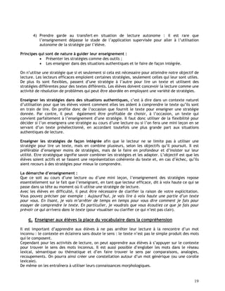 19
4) Prendre garde au transfert en situation de lecture autonome : il est rare que
l’enseignement dépasse le stade de l’application supervisée pour aller à l’utilisation
autonome de la stratégie par l’élève.
Principes qui sont de nature à guider leur enseignement :
 Présenter les stratégies comme des outils ;
 Les enseigner dans des situations authentiques et le faire de façon intégrée.
On n’utilise une stratégie que si et seulement si cela est nécessaire pour atteindre notre objectif de
lecture. Les lecteurs efficaces emploient certaines stratégies, seulement celles qui leur sont utiles.
De plus ils sont flexibles, passent d’une stratégie à l’autre pour lire un texte et utilisent des
stratégies différentes pour des textes différents. Les élèves doivent concevoir la lecture comme une
activité de résolution de problèmes qui peut être abordée en employant une variété de stratégies.
Enseigner les stratégies dans des situations authentiques, c’est à dire dans un contexte naturel
d’utilisation pour que les élèves voient comment elles les aident à comprendre le texte qu’ils sont
en train de lire. On profite donc de l’occasion que fournit le texte pour enseigner une stratégie
donnée. Par contre, il peut également être profitable de choisir, à l’occasion, un texte qui
convient parfaitement à l’enseignement d’une stratégie. Il faut donc utiliser de la flexibilité pour
décider si l’on enseignera une stratégie au cours d’une lecture ou si l’on fera une mini leçon en se
servant d’un texte présélectionné, en accordant toutefois une plus grande part aux situations
authentiques de lecture.
Enseigner les stratégies de façon intégrée afin que le lecteur ne se limite pas à utiliser une
stratégie pour lire un texte, mais en combine plusieurs, selon les objectifs qu’il poursuit. Il est
préférable d’enseigner moins de stratégies, mais de le faire en profondeur et d’insister sur leur
utilité. Etre stratégique signifie savoir combiner les stratégies et les adapter. L’objectif est que les
élèves soient actifs et se fassent une représentation cohérente du texte et, en cas d’échec, qu’ils
aient recours à des stratégies pour mieux le comprendre.
La démarche d’enseignement :
Que ce soit au cours d’une lecture ou d’une mini leçon, l’enseignement des stratégies repose
essentiellement sur le fait que l’enseignant, en tant que lecteur efficace, dit à voix haute ce qui se
passe dans sa tête au moment où il utilise une stratégie de lecture.
Avec les élèves en difficulté, il peut être nécessaire de clarifier la raison de votre explicitation.
Vous pouvez préciser par exemple : Aujourd’hui, je vais lire à voix haute une partie d’un texte
pour vous. En lisant, je vais m’arrêter de temps en temps pour vous dire comment je fais pour
essayer de comprendre le texte. En particulier, je voudrais que vous écoutiez ce que je fais pour
prévoir ce qui arrivera dans le texte (pour visualiser ou clarifier ce qui n’est pas clair).
c. Enseigner aux élèves la place du vocabulaire dans la compréhension
Il est important d’apprendre aux élèves à ne pas arrêter leur lecture à la rencontre d’un mot
inconnu : le contexte en éclairera sans doute le sens : le texte n’est pas le simple produit des mots
qui le composent.
Cependant pour les activités de lecture, on peut apprendre aux élèves à s’appuyer sur le contexte
pour trouver le sens des mots inconnus. Il est aussi possible d’englober les mots dans le réseau
lexical, sémantique ou thématique et d’en faire trouver le sens par comparaisons, analogies,
recoupements. On pourra ainsi créer une constellation autour d’un mot générique (ou une corolle
lexicale).
De même on les entraînera à utiliser leurs connaissances morphologiques.
 