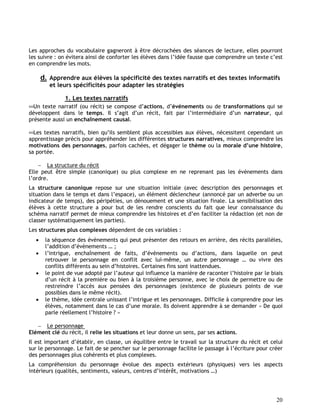 20
Les approches du vocabulaire gagneront à être décrochées des séances de lecture, elles pourront
les suivre : on évitera ainsi de conforter les élèves dans l’idée fausse que comprendre un texte c’est
en comprendre les mots.
d. Apprendre aux élèves la spécificité des textes narratifs et des textes informatifs
et leurs spécificités pour adapter les stratégies
1. Les textes narratifs
Un texte narratif (ou récit) se compose d’actions, d’événements ou de transformations qui se
développent dans le temps. Il s’agit d’un récit, fait par l’intermédiaire d’un narrateur, qui
présente aussi un enchaînement causal.
Les textes narratifs, bien qu’ils semblent plus accessibles aux élèves, nécessitent cependant un
apprentissage précis pour appréhender les différentes structures narratives, mieux comprendre les
motivations des personnages, parfois cachées, et dégager le thème ou la morale d’une histoire,
sa portée.
 La structure du récit
Elle peut être simple (canonique) ou plus complexe en ne reprenant pas les évènements dans
l’ordre.
La structure canonique repose sur une situation initiale (avec description des personnages et
situation dans le temps et dans l’espace), un élément déclencheur (annoncé par un adverbe ou un
indicateur de temps), des péripéties, un dénouement et une situation finale. La sensibilisation des
élèves à cette structure a pour but de les rendre conscients du fait que leur connaissance du
schéma narratif permet de mieux comprendre les histoires et d’en faciliter la rédaction (et non de
classer systématiquement les parties).
Les structures plus complexes dépendent de ces variables :
 la séquence des évènements qui peut présenter des retours en arrière, des récits parallèles,
l’addition d’évènements … ;
 l’intrigue, enchaînement de faits, d’évènements ou d’actions, dans laquelle on peut
retrouver le personnage en conflit avec lui-même, un autre personnage … ou vivre des
conflits différents au sein d’histoires. Certaines fins sont inattendues.
 le point de vue adopté par l’auteur qui influence la manière de raconter l’histoire par le biais
d’un récit à la première ou bien à la troisième personne, avec le choix de permettre ou de
restreindre l’accès aux pensées des personnages (existence de plusieurs points de vue
possibles dans le même récit).
 le thème, idée centrale unissant l’intrigue et les personnages. Difficile à comprendre pour les
élèves, notamment dans le cas d’une morale. Ils doivent apprendre à se demander « De quoi
parle réellement l’histoire ? »
 Le personnage
Elément clé du récit, il relie les situations et leur donne un sens, par ses actions.
Il est important d’établir, en classe, un équilibre entre le travail sur la structure du récit et celui
sur le personnage. Le fait de se pencher sur le personnage facilite le passage à l’écriture pour créer
des personnages plus cohérents et plus complexes.
La compréhension du personnage évolue des aspects extérieurs (physiques) vers les aspects
intérieurs (qualités, sentiments, valeurs, centres d’intérêt, motivations …)
 