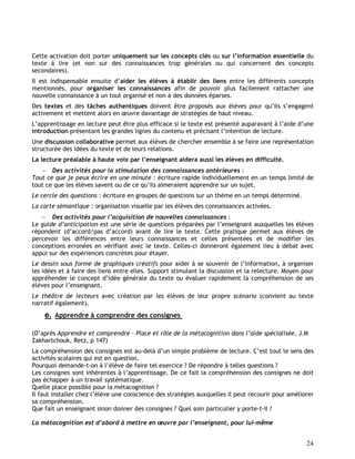24
Cette activation doit porter uniquement sur les concepts clés ou sur l’information essentielle du
texte à lire (et non sur des connaissances trop générales ou qui concernent des concepts
secondaires).
Il est indispensable ensuite d’aider les élèves à établir des liens entre les différents concepts
mentionnés, pour organiser les connaissances afin de pouvoir plus facilement rattacher une
nouvelle connaissance à un tout organisé et non à des données éparses.
Des textes et des tâches authentiques doivent être proposés aux élèves pour qu’ils s’engagent
activement et mettent alors en œuvre davantage de stratégies de haut niveau.
L’apprentissage en lecture peut être plus efficace si le texte est présenté auparavant à l’aide d’une
introduction présentant les grandes lignes du contenu et précisant l’intention de lecture.
Une discussion collaborative permet aux élèves de chercher ensemble à se faire une représentation
structurée des idées du texte et de leurs relations.
La lecture préalable à haute voix par l’enseignant aidera aussi les élèves en difficulté.
 Des activités pour la stimulation des connaissances antérieures :
Tout ce que je peux écrire en une minute : écriture rapide individuellement en un temps limité de
tout ce que les élèves savent ou de ce qu’ils aimeraient apprendre sur un sujet.
Le cercle des questions : écriture en groupes de questions sur un thème en un temps déterminé.
La carte sémantique : organisation visuelle par les élèves des connaissances activées.
 Des activités pour l’acquisition de nouvelles connaissances :
Le guide d’anticipation est une série de questions préparées par l’enseignant auxquelles les élèves
répondent (d’accord/pas d’accord) avant de lire le texte. Cette pratique permet aux élèves de
percevoir les différences entre leurs connaissances et celles présentées et de modifier les
conceptions erronées en vérifiant avec le texte. Celles-ci donneront également lieu à débat avec
appui sur des expériences concrètes pour étayer.
Le dessin sous forme de graphiques créatifs pour aider à se souvenir de l’information, à organiser
les idées et à faire des liens entre elles. Support stimulant la discussion et la relecture. Moyen pour
appréhender le concept d’idée générale du texte ou évaluer rapidement la compréhension de ses
élèves pour l’enseignant.
Le théâtre de lecteurs avec création par les élèves de leur propre scénario (convient au texte
narratif également).
e. Apprendre à comprendre des consignes
(D’après Apprendre et comprendre – Place et rôle de la métacognition dans l’aide spécialisée, J.M
Zakhartchouk, Retz, p 147)
La compréhension des consignes est au-delà d’un simple problème de lecture. C’est tout le sens des
activités scolaires qui est en question.
Pourquoi demande-t-on à l’élève de faire tel exercice ? De répondre à telles questions ?
Les consignes sont inhérentes à l’apprentissage. De ce fait la compréhension des consignes ne doit
pas échapper à un travail systématique.
Quelle place possible pour la métacognition ?
Il faut installer chez l’élève une conscience des stratégies auxquelles il peut recourir pour améliorer
sa compréhension.
Que fait un enseignant sinon donner des consignes ? Quel soin particulier y porte-t-il ?
La métacognition est d’abord à mettre en œuvre par l’enseignant, pour lui-même
 