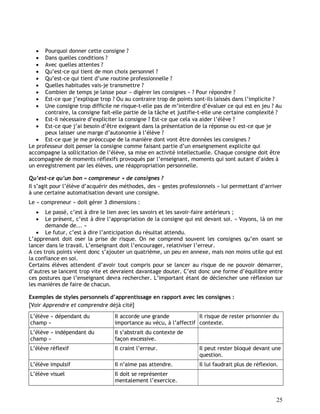25
 Pourquoi donner cette consigne ?
 Dans quelles conditions ?
 Avec quelles attentes ?
 Qu’est-ce qui tient de mon choix personnel ?
 Qu’est-ce qui tient d’une routine professionnelle ?
 Quelles habitudes vais-je transmettre ?
 Combien de temps je laisse pour « digérer les consignes » ? Pour répondre ?
 Est-ce que j’explique trop ? Ou au contraire trop de points sont-ils laissés dans l’implicite ?
 Une consigne trop difficile ne risque-t-elle pas de m’interdire d’évaluer ce qui est en jeu ? Au
contraire, la consigne fait-elle partie de la tâche et justifie-t-elle une certaine complexité ?
 Est-il nécessaire d’expliciter la consigne ? Est-ce que cela va aider l’élève ?
 Est-ce que j’ai besoin d’être exigeant dans la présentation de la réponse ou est-ce que je
peux laisser une marge d’autonomie à l’élève ?
 Est-ce que je me préoccupe de la manière dont vont être données les consignes ?
Le professeur doit penser la consigne comme faisant partie d’un enseignement explicite qui
accompagne la sollicitation de l’élève, sa mise en activité intellectuelle. Chaque consigne doit être
accompagnée de moments réflexifs provoqués par l’enseignant, moments qui sont autant d’aides à
un enregistrement par les élèves, une réappropriation personnelle.
Qu’est-ce qu’un bon « compreneur » de consignes ?
Il s’agit pour l’élève d’acquérir des méthodes, des « gestes professionnels » lui permettant d’arriver
à une certaine automatisation devant une consigne.
Le « compreneur » doit gérer 3 dimensions :
 Le passé, c’est à dire le lien avec les savoirs et les savoir-faire antérieurs ;
 Le présent, c’est à dire l’appropriation de la consigne qui est devant soi. « Voyons, là on me
demande de... »
 Le futur, c’est à dire l’anticipation du résultat attendu.
L’apprenant doit oser la prise de risque. On ne comprend souvent les consignes qu’en osant se
lancer dans le travail. L’enseignant doit l’encourager, relativiser l’erreur.
A ces trois points vient donc s’ajouter un quatrième, un peu en annexe, mais non moins utile qui est
la confiance en soi.
Certains élèves attendent d’avoir tout compris pour se lancer au risque de ne pouvoir démarrer,
d’autres se lancent trop vite et devraient davantage douter. C’est donc une forme d’équilibre entre
ces postures que l’enseignant devra rechercher. L’important étant de déclencher une réflexion sur
les manières de faire de chacun.
Exemples de styles personnels d’apprentissage en rapport avec les consignes :
[Voir Apprendre et comprendre déjà cité]
L’élève « dépendant du
champ »
Il accorde une grande
importance au vécu, à l’affectif
Il risque de rester prisonnier du
contexte.
L’élève « indépendant du
champ »
Il s’abstrait du contexte de
façon excessive.
L’élève réflexif Il craint l’erreur. Il peut rester bloqué devant une
question.
L’élève impulsif Il n’aime pas attendre. Il lui faudrait plus de réflexion.
L’élève visuel Il doit se représenter
mentalement l’exercice.
 