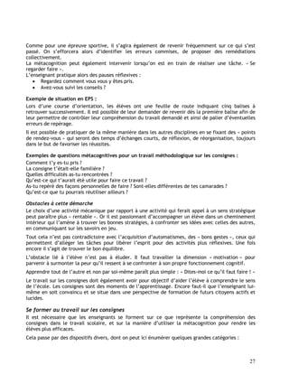 27
Comme pour une épreuve sportive, il s’agira également de revenir fréquemment sur ce qui s’est
passé. On s’efforcera alors d’identifier les erreurs commises, de proposer des remédiations
collectivement.
La métacognition peut également intervenir lorsqu’on est en train de réaliser une tâche. « Se
regarder faire ».
L’enseignant pratique alors des pauses réflexives :
 Regardez comment vous vous y êtes pris.
 Avez-vous suivi les conseils ?
Exemple de situation en EPS :
Lors d’une course d’orientation, les élèves ont une feuille de route indiquant cinq balises à
retrouver successivement. Il est possible de leur demander de revenir dès la première balise afin de
leur permettre de contrôler leur compréhension du travail demandé et ainsi de palier d’éventuelles
erreurs de repérage.
Il est possible de pratiquer de la même manière dans les autres disciplines en se fixant des « points
de rendez-vous » qui seront des temps d’échanges courts, de réflexion, de réorganisation, toujours
dans le but de favoriser les réussites.
Exemples de questions métacognitives pour un travail méthodologique sur les consignes :
Comment t’y es-tu pris ?
La consigne t’était-elle familière ?
Quelles difficultés as-tu rencontrées ?
Qu’est-ce qui t’aurait été utile pour faire ce travail ?
As-tu repéré des façons personnelles de faire ? Sont-elles différentes de tes camarades ?
Qu’est-ce que tu pourrais réutiliser ailleurs ?
Obstacles à cette démarche
Le choix d’une activité mécanique par rapport à une activité qui ferait appel à un sens stratégique
peut paraître plus « rentable ». Or il est passionnant d’accompagner un élève dans un cheminement
intérieur qui l’amène à trouver les bonnes stratégies, à confronter ses idées avec celles des autres,
en communiquant sur les savoirs en jeu.
Tout cela n’est pas contradictoire avec l’acquisition d’automatismes, des « bons gestes », ceux qui
permettent d’alléger les tâches pour libérer l’esprit pour des activités plus réflexives. Une fois
encore il s’agit de trouver le bon équilibre.
L’obstacle lié à l’élève n’est pas à éluder. Il faut travailler la dimension « motivation » pour
parvenir à surmonter la peur qu’il ressent à se confronter à son propre fonctionnement cognitif.
Apprendre tout de l’autre et non par soi-même paraît plus simple : « Dites-moi ce qu’il faut faire ! »
Le travail sur les consignes doit également avoir pour objectif d’aider l’élève à comprendre le sens
de l’école. Les consignes sont des moments de l’apprentissage. Encore faut-il que l’enseignant lui-
même en soit convaincu et se situe dans une perspective de formation de futurs citoyens actifs et
lucides.
Se former au travail sur les consignes
Il est nécessaire que les enseignants se forment sur ce que représente la compréhension des
consignes dans le travail scolaire, et sur la manière d’utiliser la métacognition pour rendre les
élèves plus efficaces.
Cela passe par des dispositifs divers, dont on peut ici énumérer quelques grandes catégories :
 