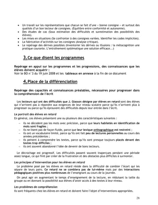 28
 Un travail sur les représentations que chacun se fait d’une « bonne consigne » et surtout des
qualités d’un bon lecteur de consignes. (Équilibre entre conformité et autonomie).
 Des études de cas (Sous estimation des difficultés et surestimation des possibilités des
élèves).
 Les mises en situations (Se confronter à des consignes variées. Identifier les codes implicites).
 La fabrication d’activités sur les consignes (Analyse critique).
 Le repérage des dérives possibles (Inventorier les dérives ou illusions : la métacognition une
pratique courante. L’entraînement systématique une solution efficace...)
3.Ce que disent les programmes
Repérage en appui sur les programmes et les progressions, des connaissances que les
élèves doivent acquérir :
Voir le BO n°3 du 19 juin 2008 et les tableaux en annexe à la fin de ce document
4.Place de la différenciation
Repérage des capacités et connaissances préalables, nécessaires pour progresser dans
la compréhension de l’écrit
Les lecteurs qui ont des difficultés que J. Giasson désigne par élèves en retard sont des élèves
qui n’arrivent pas à répondre aux exigences de leur niveau scolaire parce qu’ils n’arrivent plus à
progresser ou parce qu’ils éprouvent des difficultés depuis leur entrée dans l’écrit.
Le portrait des élèves en retard
En général, ces élèves présentent une ou plusieurs des caractéristiques suivantes :
 ils ne décodent pas les mots avec précision, parce que leurs habiletés en identification de
mots sont fragiles ;
 ils ne lisent pas de façon fluide, parce que leur lexique orthographique est restreint ;
 ils ont un vocabulaire limité, parce qu’ils ont fait peu de lectures personnelles au cours des
années précédentes ;
 ils peinent à comprendre les textes, parce qu’ils sont presque toujours placés devant des
textes trop difficiles ;
 ils ont souvent abandonné l’idée de devenir de bons lecteurs.
Le décrochage est progressif. Les difficultés passent souvent inaperçues pendant une période
assez longue, ce qui finit par créer de la frustration et des obstacles plus difficiles à surmonter.
Les principes d’intervention pour les élèves en retard
Le problème posé par les élèves en retard réside dans la difficulté de combler l’écart qui les
sépare de leurs pairs. Ce retard ne se comblera pas de lui-même mais par des interactions
pédagogiques positives plus nombreuses de l’enseignant au cours de la journée.
On peut agir en augmentant le temps d’enseignement de la lecture, en réduisant la taille du
groupe ou en donnant la possibilité aux élèves d’avoir accès à des textes à leur niveau.
Les problèmes de compréhension
Ils sont fréquents chez les élèves en retard et doivent faire l’objet d’interventions appropriées.
 